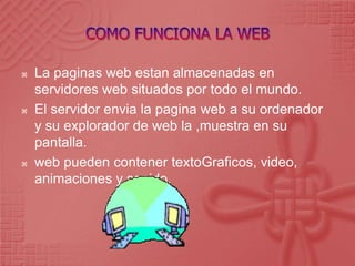 COMO FUNCIONA LA WEB La paginas web estan almacenadas en servidores web situados por todo el mundo.El servidor envia la pagina web a su ordenador y su explorador de web la ,muestra en su pantalla.web pueden contener textoGraficos, video, animaciones y sonido.