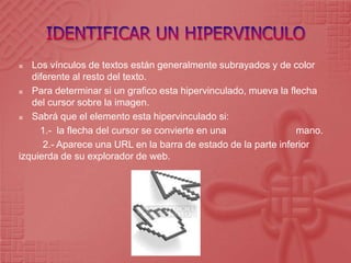 IDENTIFICAR UN HIPERVINCULOLos vínculos de textos están generalmente subrayados y de color diferente al resto del texto.Para determinar si un grafico esta hipervinculado, mueva la flecha del cursor sobre la imagen.Sabrá que el elemento esta hipervinculado si:        1.-  la flecha del cursor se convierte en una                          mano.        2.- Aparece una URL en la barra de estado de la parte inferior izquierda de su explorador de web.