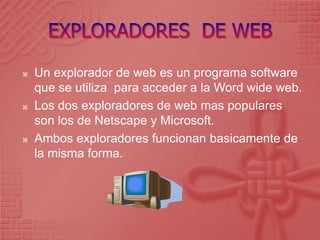 EXPLORADORES  DE WEBUn explorador de web es un programa software que se utiliza  para acceder a la Word wide web.Los dos exploradores de web mas populares son los de Netscape y Microsoft.Ambos exploradores funcionan basicamente de la misma forma.