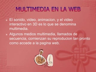 MULTIMEDIA EN LA WEBEl sonido, video, animacion, y el video interactivo en 3D es lo que se denomina multimedia.Algunos medios multimedia, llamados de secuencia, comienzan su reproducion tan pronto como accede a la pagina web.