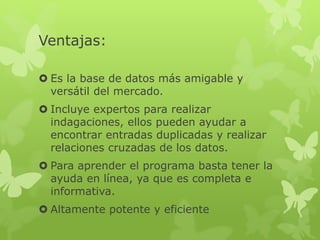 Ventajas:
 Es la base de datos más amigable y
versátil del mercado.
 Incluye expertos para realizar
indagaciones, ellos pueden ayudar a
encontrar entradas duplicadas y realizar
relaciones cruzadas de los datos.
 Para aprender el programa basta tener la
ayuda en línea, ya que es completa e
informativa.
 Altamente potente y eficiente
 