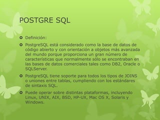 POSTGRE SQL
 Definición:
 PostgreSQL está considerado como la base de datos de
código abierto y con orientación a objetos más avanzada
del mundo porque proporciona un gran número de
características que normalmente sólo se encontraban en
las bases de datos comerciales tales como DB2, Oracle o
SQLServer.
 PostgreSQL tiene soporte para todos los tipos de JOINS
o uniones entre tablas, cumpliendo con los estándares
de sintaxis SQL.
 Puede operar sobre distintas plataformas, incluyendo
Linux, UNIX, AIX, BSD, HP-UX, Mac OS X, Solaris y
Windows.
 