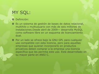 MY SQL:
 Definición:
 Es un sistema de gestión de bases de datos relacional,
multihilo y multiusuario con más de seis millones de
instalaciones.Desde abril de 2009— desarrolla MySQL
como software libre en un esquema de licenciamiento
dual.
 Por un lado se ofrece bajo la GNU GPL para cualquier
uso compatible con esta licencia, pero para aquellas
empresas que quieran incorporarlo en productos
privativos deben comprar a la empresa una licencia
específica que les permita este uso. Está desarrollado en
su mayor parte en ANSI C.
 