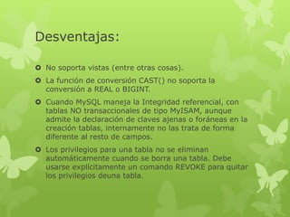 Desventajas:
 No soporta vistas (entre otras cosas).
 La función de conversión CAST() no soporta la
conversión a REAL o BIGINT.
 Cuando MySQL maneja la Integridad referencial, con
tablas NO transaccionales de tipo MyISAM, aunque
admite la declaración de claves ajenas o foráneas en la
creación tablas, internamente no las trata de forma
diferente al resto de campos.
 Los privilegios para una tabla no se eliminan
automáticamente cuando se borra una tabla. Debe
usarse explícitamente un comando REVOKE para quitar
los privilegios deuna tabla.
 
