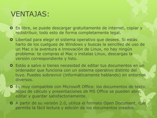 VENTAJAS:
 Es libre, se puede descargar gratuitamente de internet, copiar y
redistribuir, todo esto de forma completamente legal.
 Libertad para elegir el sistema operativo que desees. Si estás
harto de los cuelgues de Windows y buscas la sencillez de uso de
un Mac o la aventura e innovación de Linux, no hay ningún
problema: te compras el Mac o instalas Linux, descargas la
versión correspondiente y listo.
 Estás a salvo si tienes necesidad de editar tus documentos en un
ordenador que funciona con un sistema operativo distinto del
tuyo. Puedes sobrevivir (informáticamente hablando) en entornos
diversos.
 Es muy compatible con Microsoft Office: los documentos de texto,
hojas de cálculo y presentaciones de MS Office se pueden abrir,
editar y guardar satisfactoriamente.
 A partir de su versión 2.0, utiliza el formato Open Document, que
permite la fácil lectura y edición de los documentos creados.
 