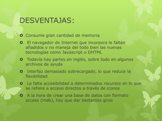DESVENTAJAS:
 Consume gran cantidad de memoria
 El navegador de Internet que incorpora le faltan
añadidos y no maneja del todo bien las nuevas
tecnologías como Javascript o DHTML
 Todavía hay partes en inglés, sobre todo en algunos
archivos de ayuda
 Interfaz demasiado sobrecargado, lo que reduce la
flexibilidad
 Le falta accesibilidad a determinados recursos en lo que
se refiere a acceso directos a través de iconos
 A la hora de crear una base de datos con formato
access (mdb), hay que dar bastantes giros
 