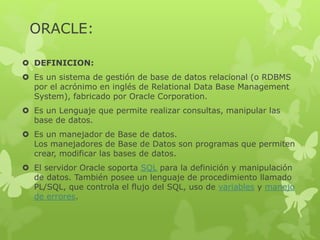 ORACLE:
 DEFINICION:
 Es un sistema de gestión de base de datos relacional (o RDBMS
por el acrónimo en inglés de Relational Data Base Management
System), fabricado por Oracle Corporation.
 Es un Lenguaje que permite realizar consultas, manipular las
base de datos.
 Es un manejador de Base de datos.
Los manejadores de Base de Datos son programas que permiten
crear, modificar las bases de datos.
 El servidor Oracle soporta SQL para la definición y manipulación
de datos. También posee un lenguaje de procedimiento llamado
PL/SQL, que controla el flujo del SQL, uso de variables y manejo
de errores.
 