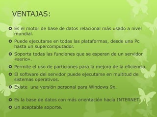 VENTAJAS:
 Es el motor de base de datos relacional más usado a nivel
mundial.
 Puede ejecutarse en todas las plataformas, desde una Pc
hasta un supercomputador.
 Soporta todas las funciones que se esperan de un servidor
«serio».
 Permite el uso de particiones para la mejora de la eficiencia.
 El software del servidor puede ejecutarse en multitud de
sistemas operativos.
 Existe una versión personal para Windows 9x.
 Es la base de datos con más orientación hacía INTERNET.
 Un aceptable soporte.
 