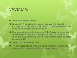 VENTAJAS:
 Tiene un Sistema barato.
 La versión 7 es bastante estable, aunque han llegado
rumores de problemas en máquinas con varios procesadores
que se han resuelto el Service Pack 1.
 Otro punto importante a favor de SQL Server es la interfaz
de acceso OLE DB y ADO. Aunque se trata de una interfaz
universal, SQL Server es una de las primeras bases de datos
en soportarla.
 Mejor utilización de la CPU
 Menor necesidad de limpieza de las memorias intermedias
durante el procesamiento de las transacciones
 