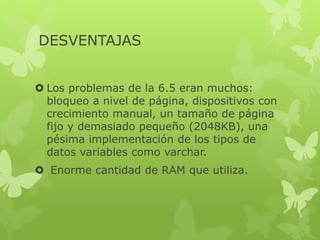 DESVENTAJAS
 Los problemas de la 6.5 eran muchos:
bloqueo a nivel de página, dispositivos con
crecimiento manual, un tamaño de página
fijo y demasiado pequeño (2048KB), una
pésima implementación de los tipos de
datos variables como varchar.
 Enorme cantidad de RAM que utiliza.
 