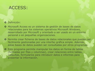 ACCESS:
 Definición:
 Microsoft Access es un sistema de gestión de bases de datos
relacionales para los sistemas operativos Microsoft Windows,
desarrollado por Microsoft y orientado a ser usado en un entorno
personal o en pequeñas organizaciones.
 Permite crear ficheros de bases de datos relacionales que pueden ser
fácilmente gestionadas por una interfaz gráfica simple. Además,
estas bases de datos pueden ser consultadas por otros programas.
 Este programa permite manipular los datos en forma de tablas
(formadas por filas y columnas), crear relaciones entre tablas,
consultas, formularios para introducir datos e informes para
presentar la información.
 