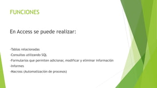 FUNCIONES
En Access se puede realizar:
-Tablas relacionadas
-Consultas utilizando SQL
-Formularios que permiten adicionar, modificar y eliminar información
-Informes
-Macross (Automatización de procesos)
 