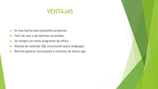 VENTAJAS
 Es muy buena para pequeños proyectos.
 Fácil de usar y de óptimos resultados.
 Se integra con otros programas de office.
 Maneja de estándar SQL (structured query lenguage)
 Permite generar formularios e informes de forma agil.
 