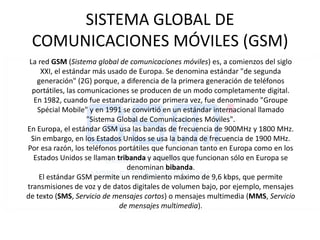 SISTEMA GLOBAL DE COMUNICACIONES MÓVILES (GSM) La red GSM (Sistema global de comunicaciones móviles) es, a comienzos del siglo XXI, el estándar más usado de Europa. Se denomina estándar "de segunda generación" (2G) porque, a diferencia de la primera generación de teléfonos portátiles, las comunicaciones se producen de un modo completamente digital.  En 1982, cuando fue estandarizado por primera vez, fue denominado "GroupeSpécial Mobile" y en 1991 se convirtió en un estándar internacional llamado "Sistema Global de Comunicaciones Móviles".  En Europa, el estándar GSM usa las bandas de frecuencia de 900MHz y 1800 MHz. Sin embargo, en los Estados Unidos se usa la banda de frecuencia de 1900 MHz. Por esa razón, los teléfonos portátiles que funcionan tanto en Europa como en los Estados Unidos se llaman tribanda y aquellos que funcionan sólo en Europa se denominan bibanda.  El estándar GSM permite un rendimiento máximo de 9,6 kbps, que permite transmisiones de voz y de datos digitales de volumen bajo, por ejemplo, mensajes de texto (SMS, Servicio de mensajes cortos) o mensajes multimedia (MMS, Servicio de mensajes multimedia).  