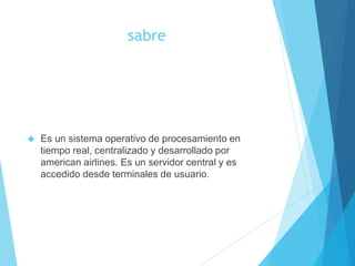 sabre
 Es un sistema operativo de procesamiento en
tiempo real, centralizado y desarrollado por
american airlines. Es un servidor central y es
accedido desde terminales de usuario.
 