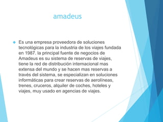 amadeus
 Es una empresa proveedora de soluciones
tecnológicas para la industria de los viajes fundada
en 1987. la principal fuente de negocios de
Amadeus es su sistema de reservas de viajes,
tiene la red de distribución internacional mas
extensa del mundo y se hacen mas reservas a
través del sistema, se especializan en soluciones
informáticas para crear reservas de aerolíneas,
trenes, cruceros, alquiler de coches, hoteles y
viajes, muy usado en agencias de viajes.
 