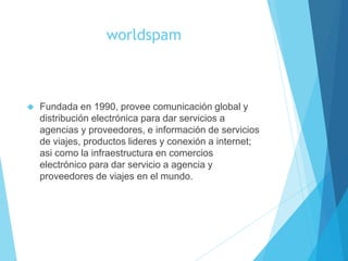 worldspam
 Fundada en 1990, provee comunicación global y
distribución electrónica para dar servicios a
agencias y proveedores, e información de servicios
de viajes, productos lideres y conexión a internet;
asi como la infraestructura en comercios
electrónico para dar servicio a agencia y
proveedores de viajes en el mundo.
 