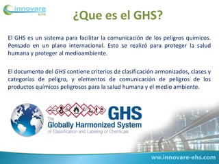 ¿Que es el GHS?
El GHS es un sistema para facilitar la comunicación de los peligros químicos.
Pensado en un plano internacional. Esto se realizó para proteger la salud
humana y proteger al medioambiente.
El documento del GHS contiene criterios de clasificación armonizados, clases y
categorías de peligro, y elementos de comunicación de peligros de los
productos químicos peligrosos para la salud humana y el medio ambiente.
 
