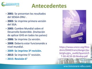 • 2001: Se presentan los resultados
del SESGA-ONU .
• 2003: Se imprime primera versión
del SGA.
• 2005: Cumbre Mundial sobre el
Desarrollo Sostenible. (Invitación
de aplicar GHS en todos los países)
• 2006: Se imprime 2a versión.
• 2008: Debería estar funcionando a
nivel mundial.
• 2009: Se imprime 3ª revisión.
• 2013: Se imprime 5° revisión.
• 2015: Revisión 6°
Antecedentes
https://www.unece.org/filea
dmin/DAM/trans/danger/pu
bli/ghs/ghs_rev06/Spanish/S
T-SG-AC10-30-Rev6sp.pdf
 