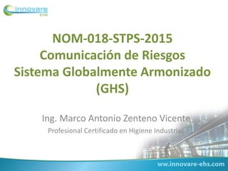 NOM-018-STPS-2015
Comunicación de Riesgos
Sistema Globalmente Armonizado
(GHS)
Ing. Marco Antonio Zenteno Vicente
Profesional Certificado en Higiene IndustriaL
 
