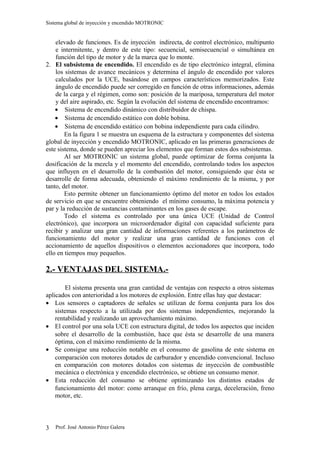 Sistema global de inyección y encendido MOTRONIC


    elevado de funciones. Es de inyección indirecta, de control electrónico, multipunto
    e intermitente, y dentro de este tipo: secuencial, semisecuencial o simultánea en
    función del tipo de motor y de la marca que lo monte.
2. El subsistema de encendido. El encendido es de tipo electrónico integral, elimina
    los sistemas de avance mecánicos y determina el ángulo de encendido por valores
    calculados por la UCE, basándose en campos característicos memorizados. Este
    ángulo de encendido puede ser corregido en función de otras informaciones, además
    de la carga y el régimen, como son: posición de la mariposa, temperatura del motor
    y del aire aspirado, etc. Según la evolución del sistema de encendido encontramos:
    • Sistema de encendido dinámico con distribuidor de chispa.
    • Sistema de encendido estático con doble bobina.
    • Sistema de encendido estático con bobina independiente para cada cilindro.
        En la figura 1 se muestra un esquema de la estructura y componentes del sistema
global de inyección y encendido MOTRONIC, aplicado en las primeras generaciones de
este sistema, donde se pueden apreciar los elementos que forman estos dos subsistemas.
        Al ser MOTRONIC un sistema global, puede optimizar de forma conjunta la
dosificación de la mezcla y el momento del encendido, controlando todos los aspectos
que influyen en el desarrollo de la combustión del motor, consiguiendo que ésta se
desarrolle de forma adecuada, obteniendo el máximo rendimiento de la misma, y por
tanto, del motor.
        Esto permite obtener un funcionamiento óptimo del motor en todos los estados
de servicio en que se encuentre obteniendo el mínimo consumo, la máxima potencia y
par y la reducción de sustancias contaminantes en los gases de escape.
        Todo el sistema es controlado por una única UCE (Unidad de Control
electrónico), que incorpora un microordenador digital con capacidad suficiente para
recibir y analizar una gran cantidad de informaciones referentes a los parámetros de
funcionamiento del motor y realizar una gran cantidad de funciones con el
accionamiento de aquellos dispositivos o elementos accionadores que incorpora, todo
ello en tiempos muy pequeños.

2.- VENTAJAS DEL SISTEMA.-

        El sistema presenta una gran cantidad de ventajas con respecto a otros sistemas
aplicados con anterioridad a los motores de explosión. Entre ellas hay que destacar:
• Los sensores o captadores de señales se utilizan de forma conjunta para los dos
    sistemas respecto a la utilizada por dos sistemas independientes, mejorando la
    rentabilidad y realizando un aprovechamiento máximo.
• El control por una sola UCE con estructura digital, de todos los aspectos que inciden
    sobre el desarrollo de la combustión, hace que ésta se desarrolle de una manera
    óptima, con el máximo rendimiento de la misma.
• Se consigue una reducción notable en el consumo de gasolina de este sistema en
    comparación con motores dotados de carburador y encendido convencional. Incluso
    en comparación con motores dotados con sistemas de inyección de combustible
    mecánica o electrónica y encendido electrónico, se obtiene un consumo menor.
• Esta reducción del consumo se obtiene optimizando los distintos estados de
    funcionamiento del motor: como arranque en frío, plena carga, deceleración, freno
    motor, etc.




3   Prof. José Antonio Pérez Galera
 