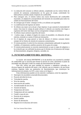 Sistema global de inyección y encendido MOTRONIC


• La reducción del consumo se obtiene además, cumpliendo con los valores límite de
  emisión de sustancias contaminantes en los gases de escape, controlando los
  hidrocarburos emitidos desde el depósito de combustible.
• Para conseguir esto, el sistema realiza una exacta dosificación del combustible
  inyectado y la adaptación correspondiente del momento de encendido para todos los
  estados de funcionamiento del motor.
• Se consigue que el motor arranque en frío y en caliente con seguridad.
• La estabilización del régimen de ralentí.
• Se obtiene una mejor curva de par a bajo régimen, lo que aumenta la elasticidad del
  motor. Esto tiene la ventaja de poder utilizar el vehículo con marchas más largas a
  regímenes del motor más bajos con las consiguientes ventajas económicas.
• Se obtiene mayor potencia específica del motor.
• A plena carga, se adapta el ángulo de avance al encendido a la obtención del par
  máximo, teniendo en cuenta el límite por detonación.
• En el régimen de carga parcial se trata de obtener el mínimo consumo dentro
  siempre de los límites de emisión de sustancias contaminantes.
• El sistema permite el control de las emisiones contaminantes aplicando la regulación
  Lambda y el tratamiento catalítico posterior de los gases de escape.
• El sistema prácticamente no necesita mantenimiento ya que es capaz de adaptarse a
  la evolución que van sufriendo las piezas que lo forman con el transcurso del tiempo
  de funcionamiento; desgastes, holguras, suciedad, etc.

3.- FUNCIONAMIENTO DEL SISTEMA.-

       La misión del sistema MOTRONIC es la de dosificar con exactitud la cantidad
de combustible que se necesita para formar la mezcla así como, determinar el punto de
encendido más adecuado a todos los estados de funcionamiento del motor.
       Para ello, utiliza una gran cantidad de sensores o captadores colocados en
diversos lugares de medición del motor y del vehículo, que en conjunto y de una forma
continua, registran todos sus parámetros de funcionamiento, que constituyen las
informaciones de entrada a la UCE, como vemos en la figura 1.
       Estas informaciones pueden ser de conexión o analógicas, como las siguientes:
• Interruptor de encendido (conectado/desconectado).
• Posición del árbol de levas.
• Velocidad de marcha.
• Nivel de marcha.
• Intervención del cambio.
• Acondicionador de aire (A/A).
• Tensión de batería.
• Temperatura del motor.
• Temperatura del aire aspirado.
• Caudal o masa de aire.
• Posición de la mariposa.
• Sonda Lambda.
• Sensor de detonación.
• Régimen de revoluciones del motor.


   Prof. José Antonio Pérez Galera                                                  4
 