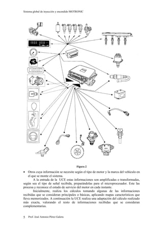 Sistema global de inyección y encendido MOTRONIC




                                          Figura 2
• Otros cuya información se necesite según el tipo de motor y la marca del vehículo en
    el que se monte el sistema.
        A la entrada de la UCE estas informaciones son amplificadas o transformadas,
según sea el tipo de señal recibida, preparándolas para el microprocesador. Este las
procesa y reconoce el estado de servicio del motor en cada instante.
        Inicialmente, realiza los cálculos tomando algunas de las informaciones
recibidas que se consideran principales o básicas, aplicando mapas característicos que
lleva memorizados. A continuación la UCE realiza una adaptación del cálculo realizado
más exacta, valorando el resto de informaciones recibidas que se consideran
complementarias.


5   Prof. José Antonio Pérez Galera
 
