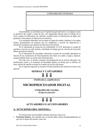 Sistema global de inyección y encendido MOTRONIC



                                               UNIDADES DE ENTRADA




        Generalmente, se considera que el régimen de giro del motor y en algunos casos
la medición del caudal o masa de aire, son magnitudes básicas para el trabajo de la
UCE, aunque los fabricantes de vehículos, pueden tomar la información de algún otro
parámetro como básico en función de sus motores.
        Los resultados obtenidos son enviados en forma de señales (órdenes) a las etapas
finales, generalmente de potencia que las amplifican y activan los dispositivos o
elementos actuadores que realizan las funciones del sistema.
        En el subsistema de inyección de combustible, la UCE determina el caudal de
gasolina a inyectar en cada instante, calculando el tiempo que las válvulas de inyección
deben permanecer abiertas.
        En el subsistema de encendido, determina el punto de encendido apropiado en
función de las condiciones de funcionamiento del motor en cuanto a carga y régimen,
aunque también tiene en cuenta otras informaciones.
        Por todo esto, el sistema consigue una preparación de la mezcla adecuada, una
dosificación exacta y el momento de encendido óptimo, de forma que se obtiene, un
buen confort de marcha en todos los estados de servicio del motor.
        En el esquema siguiente se muestra el funcionamiento del sistema tal como se ha
descrito.
                          SONDAS Y CAPTADORES
                                        ⇓⇓⇓
                             (Modificadoras, amplificadoras)

             MICROPROCESADOR DIGITAL
                               UNIDADES DE SALIDA
                                     (Etapas de potencia)



                                        ⇓⇓⇓
                  ACTUADORES O ACCIONADORES

4.- FUNCIONES DEL SISTEMA.-

      El sistema tiene encomendadas distintas funciones como son:
1. Funciones básicas. Son aquellas que el sistema debe realizar fundamentalmente ya
   que son el objeto del mismo, como son:


   Prof. José Antonio Pérez Galera                                                    6
 