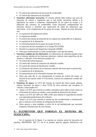 Sistema global de inyección y encendido MOTRONIC


   • El control del subsistema de inyección de combustible.
   • El control del subsistema de encendido
2. Funciones adicionales necesarias. El sistema además debe realizar una serie de
   funciones de control y regulación que se han hecho necesarias debido a la
   legislación en cuanto a sustancias contaminantes en los gases de escape y la
   reducción del consumo de combustible. Estas funciones complementan las
   funciones básicas y permiten una supervisión de todas las influencias que
   intervienen en la composición de los gases de escape. Algunas de estas funciones
   son:
   • La regulación del régimen de ralentí.
   • La regulación lambda.
   • El control del sistema de retención de los vapores de combustible en el depósito.
   • La regulación de la detonación.
   • La retroalimentación de los gases de escape (E.G.R.).
   • La inyección de aire secundario en el escape (PULSAIR).
   • Permitir la exigencia del diagnóstico integrado (OEBD).
   • Otras que continuamente se están incorporando a este tipo de sistema.
3. Funciones exigidas por los fabricantes. Los fabricantes de vehículos pueden exigir
   que el sistema, además de las funciones anteriores, realicen otras específicas de sus
   motores o vehículos. Estas funciones pueden ser:
   • El control del turbocompresor.
   • El control del sistema de colectores de admisión variable.
   • El control del sistema de distribución variable.
   • La limitación del número de revoluciones máximo del motor para su protección.
   • La regulación de la detonación.
   • El mantenimiento de la velocidad constante del vehículo.
   • Otras que cada día se van incorporando al sistema de control del motor, en
       función de las marcas como: el Valvetronic, relación de compresión variable del
       motor, etc.
4. Funciones de apoyo. La UCE del sistema de control del motor puede además,
   realizar funciones de apoyo a otras UCES de otros sistemas que incorpore el
   vehículo, como pueden ser:
   • Apoyo a la UCE que controla el cambio automático para reducir el par motor en
       el momento de realizar un cambio, como medida de protección del mismo.
   • Apoyo a la UCE del ABS con ASR y ESP, para mejorar la seguridad de marcha
       y la capacidad antideslizante del vehículo.
   • Apoyo a la UCE que controla el sistema de aire acondicionado o climatización
       por su relación con el sistema de refrigeración del motor.
   • Otros apoyos a otras unidades a través de la red multiplexada que necesiten
       compartir informaciones de este sistema.

5.- ELEMENTOS QUE FORMAN EL SISTEMA DE
INYECCIÓN.-

       En el esquema de la figura 3 se muestra un sistema actual de inyección de
gasolina, MOTRONIC MP 7.2. En él se pueden apreciar algunas diferencias con


7   Prof. José Antonio Pérez Galera
 