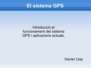 El sistema GPS Xavier Llop Introducció al funcionament del sistema GPS i aplicacions actuals. 