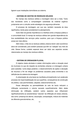 11 
ligarem suas instalações domiciliares ao sistema. 
- SISTEMA DE GESTÃO DE RESÍDUOS SÓLIDOS 
No manejo dos resíduos sólidos a reciclagem deve ser a meta. Tanto dos recicláveis como a compostagem subsidiada do material orgânico juntamente com o cinturão verde estratégico de segurança alimentar. 
O processo de reciclagem, por sua vez, também necessita de área significativa, tendo peso considerável no planejamento. 
Outro fator de grande importância é a interface entre a limpeza pública e a comunidade local. O manejo de resíduos sólidos tem grande dependência da boa aceitabilidade dos serviços pelos usuários, para que a limpeza pública possa ser mais efetiva. 
Além disso, o fato de os resíduos sólidos urbanos terem valor econômico deve ser considerado, pois existem pessoas que têm na “catação” seu meio de vida. Dessa forma, cuidado especial deve ser dado aos aspectos sociais relacionados ao manejo dos resíduos sólidos. 
- SISTEMA DE DRENAGEM PLUVIAL 
O objetivo desta atividade é coletar informações sobre a situação atual do município no que diz respeito às enchentes urbanas e à drenagem urbana para subsidiar, numa etapa posterior, o desenvolvimento de ações e alocação de recursos a fim de mitigar os problemas causados pelas enchentes e as deficiências do sistema de drenagem. 
A urbanização de uma bacia se manifesta principalmente num acelerado processo de impermeabilização de sua superfície, consequência da construção de prédios, ruas pavimentadas, calçadas, estacionamentos etc. 
Essas alterações na permeabilidade do solo da bacia reduzem a infiltração aumentando o volume escoado superficialmente. Além desta diminuição da infiltração, existem outros aspectos que influenciam significativamente as características “naturais” da infiltração em áreas urbanas, tais como: presença de aterros, escavação, compactação, mistura de materiais de diferente granulometrias, etc.  