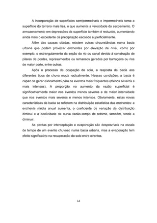12 
A incorporação de superfícies semipermeáveis e impermeáveis torna a superfície do terreno mais lisa, o que aumenta a velocidade do escoamento. O armazenamento em depressões da superfície também é reduzido, aumentando ainda mais o excedente da precipitação escoado superficialmente. 
Além das causas citadas, existem outras circunstâncias numa bacia urbana que podem provocar enchentes por elevação de nível, como por exemplo, o estrangulamento da seção do rio ou canal devido à construção de pilares de pontes, represamentos ou remansos gerados por barragens ou rios de maior porte, entre outras. 
Após o processo de ocupação do solo, a resposta da bacia aos diferentes tipos de chuva muda radicalmente. Nessas condições, a bacia é capaz de gerar escoamento para os eventos mais frequentes (menos severos e mais intensos). A proporção no aumento da vazão superficial é significativamente maior nos eventos menos severos e de maior intensidade que nos eventos mais severos e menos intensos. Obviamente, estas novas características da bacia se refletem na distribuição estatística das enchentes: a enchente média anual aumenta, o coeficiente de variação da distribuição diminui e a declividade da curva vazão-tempo de retorno, também, tende a diminuir. 
As perdas por interceptação e evaporação são desprezíveis na escala de tempo de um evento chuvoso numa bacia urbana, mas a evaporação tem efeito significativo na recuperação do solo entre eventos. 
 
