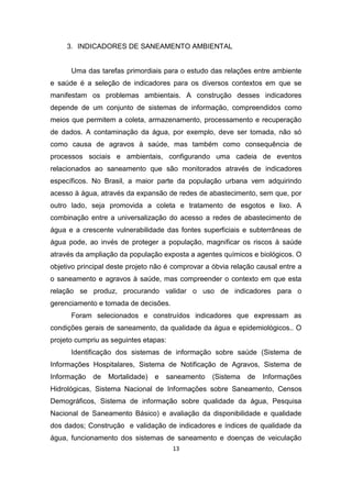 13 
3. INDICADORES DE SANEAMENTO AMBIENTAL 
Uma das tarefas primordiais para o estudo das relações entre ambiente e saúde é a seleção de indicadores para os diversos contextos em que se manifestam os problemas ambientais. A construção desses indicadores depende de um conjunto de sistemas de informação, compreendidos como meios que permitem a coleta, armazenamento, processamento e recuperação de dados. A contaminação da água, por exemplo, deve ser tomada, não só como causa de agravos à saúde, mas também como consequência de processos sociais e ambientais, configurando uma cadeia de eventos relacionados ao saneamento que são monitorados através de indicadores específicos. No Brasil, a maior parte da população urbana vem adquirindo acesso à água, através da expansão de redes de abastecimento, sem que, por outro lado, seja promovida a coleta e tratamento de esgotos e lixo. A combinação entre a universalização do acesso a redes de abastecimento de água e a crescente vulnerabilidade das fontes superficiais e subterrâneas de água pode, ao invés de proteger a população, magnificar os riscos à saúde através da ampliação da população exposta a agentes químicos e biológicos. O objetivo principal deste projeto não é comprovar a óbvia relação causal entre a o saneamento e agravos à saúde, mas compreender o contexto em que esta relação se produz, procurando validar o uso de indicadores para o gerenciamento e tomada de decisões. 
Foram selecionados e construídos indicadores que expressam as condições gerais de saneamento, da qualidade da água e epidemiológicos.. O projeto cumpriu as seguintes etapas: 
Identificação dos sistemas de informação sobre saúde (Sistema de Informações Hospitalares, Sistema de Notificação de Agravos, Sistema de Informação de Mortalidade) e saneamento (Sistema de Informações Hidrológicas, Sistema Nacional de Informações sobre Saneamento, Censos Demográficos, Sistema de informação sobre qualidade da água, Pesquisa Nacional de Saneamento Básico) e avaliação da disponibilidade e qualidade dos dados; Construção e validação de indicadores e índices de qualidade da água, funcionamento dos sistemas de saneamento e doenças de veiculação  