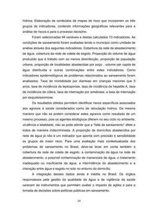 14 
hídrica; Elaboração de conteúdos de mapas de risco que incorporem os três grupos de indicadores, contendo informações geográficas relevantes para a análise de riscos e para o processo decisório. 
Foram selecionadas 94 variáveis e destas calculados 73 indicadores. As condições de saneamento foram avaliadas tendo o município como unidade de análise através dos seguintes indicadores: Cobertura da rede de abastecimento de água, cobertura da rede de coleta de esgoto, Proporção do volume de água produzido que é tratado com ao menos desinfecção, proporção de população urbana, proporção de localidades abastecidas por poço , volume per capita de água distribuída e outras combinações entre estes indicadores. Como indicadores epidemiológicos de problemas relacionados ao saneamento foram analisados: Taxa de mortalidade por diarreias em crianças menores que 5 anos, taxa de incidência de leptospirose, taxa de incidência de hepatite A, taxa de incidência de cólera, taxa de internação por amebíase, e taxa de internação por esquistossomose. 
Os resultados obtidos permitem identificar riscos específicos associados aos agravos à saúde considerados como de veiculação hídrica. Da mesma maneira que não se podem considerar estes agravos como resultado de um mesmo processo, pois os agentes etiológicos diferem no seu ciclo no ambiente, virulência e letalidade, não se pode admitir que a “falta de saneamento” afete a todos de maneira indiscriminada. A proporção de domicílios abastecidos por rede de água já não é um indicador que aponta com precisão e sensibilidade os grupos de maior risco. Para uma avaliação mais contextualizada dos problemas de saneamento no Brasil, deve-se levar em conta também a cobertura da rede de coleta de esgoto, a contaminação da água na rede de abastecimento, a possível contaminação de mananciais de água, o tratamento inadequado ou insuficiente da água, a intermitência do abastecimento e a interação entre água e esgoto no solo no entorno do domicílio. 
A integração desses dados ainda é inédita no Brasil. Os órgãos responsáveis pela gestão da qualidade da água e de vigilância da saúde carecem de instrumentos que permitam avaliar o impacto de ações e para a tomada de decisões sobre políticas públicas em saneamento. 
 