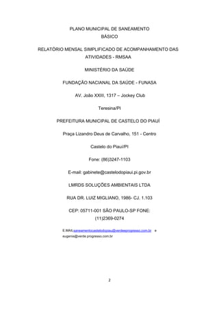 2 
PLANO MUNICIPAL DE SANEAMENTO BÁSICO 
RELATÓRIO MENSAL SIMPLIFICADO DE ACOMPANHAMENTO DAS ATIVIDADES - RMSAA 
MINISTÉRIO DA SAÚDE 
FUNDAÇÃO NACIANAL DA SAÚDE - FUNASA 
AV. João XXIII, 1317 – Jockey Club 
Teresina/PI 
PREFEITURA MUNICIPAL DE CASTELO DO PIAUÍ 
Praça Lizandro Deus de Carvalho, 151 - Centro 
Castelo do Piauí/PI 
Fone: (86)3247-1103 
E-mail: gabinete@castelodopiaui.pi.gov.br 
LMRDS SOLUÇÕES AMBIENTAIS LTDA 
RUA DR. LUIZ MIGLIANO, 1986- CJ. 1.103 
CEP: 05711-001 SÃO PAULO-SP FONE: (11)2369-0274 
E.MAILsaneamentocastelodopiau@verdeeprogresso.com.br e eugenia@verde progresso.com.br 
 