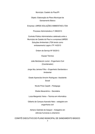 3 
Município: Castelo do Piauí/PI 
Objeto: Elaboração do Plano Municipal de Saneamento Básico 
Empresa: LMRDS SOLUÇÕES AMBIENTAIS LTDA 
Processo Administrativo nº 298/2013 
Contrato Público Administrativo celebrado entre o Município de Castelo do Piauí e a empresa LMRDS Soluções Ambientais LTDA tendo como embasamento Legal a TP 14/2013 
Ordem de Serviço Nº 05/2013 
Equipe Técnica: 
João Bertolaccini Junior - Engenheiro Civil (Coordenador) 
Jorge Abu Jamara Filho – Engenheiro Sanitarista e Ambiental 
Gisele Aparecida Amorim Rodrigues– Assistente Social 
Nicole Pires Capelli – Pedagoga 
Sheila Alexandrino – Secretária 
Luiza Margarido Vieira – Técnica em informática 
Gilberto de Campos Azevedo Neto – estagiário em engenharia civil 
Adriano Gabriele de Gaspari – Estagiário em ciências humanas e urbanismo 
COMITÊ EXECUTIVO DO PLANO MUNICIPAL DE SANEAMENTO BÁSICO  
