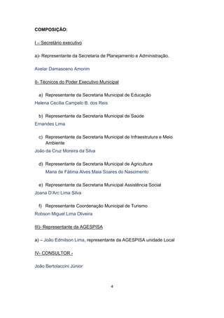 4 
COMPOSIÇÃO: 
I – Secretário executivo 
a)- Representante da Secretaria de Planejamento e Administração. 
Avelar Damasceno Amorim 
II- Técnicos do Poder Executivo Municipal 
a) Representante da Secretaria Municipal de Educação 
Helena Cecília Campelo B. dos Reis 
b) Representante da Secretaria Municipal de Saúde 
Ernandes Lima 
c) Representante da Secretaria Municipal de Infraestrutura e Meio Ambiente 
João da Cruz Moreira da Silva 
d) Representante da Secretaria Municipal de Agricultura 
Maria de Fátima Alves Maia Soares do Nascimento 
e) Representante da Secretaria Municipal Assistência Social 
Joana D’Arc Lima Silva 
f) Representante Coordenação Municipal de Turismo 
Robson Miguel Lima Oliveira 
III)- Representante da AGESPISA 
a) – João Edmilson Lima, representante da AGESPISA unidade Local 
IV- CONSULTOR - 
João Bertolaccini Júnior 
 