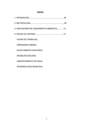 5 
ÍNDICE 
1. INTRODUÇÃO...................................................................06 
2. METODOLOGIA.................................................................08 
3. INDICADORES DE SANEAMENTO AMBIENTAL............13 
4. DADOS DO SISTEMA......................................................15 
- PLANO DE TRABALHO; 
- DRENAGEM URBANA; 
- ESGOTAMENTO SANITÁRIO; 
- RESÍDUOS SÓLIDOS; 
- ABASTECIMENTO DE ÁGUA; 
- EPIDEMIOLOGIA MUNICIPAL 
 