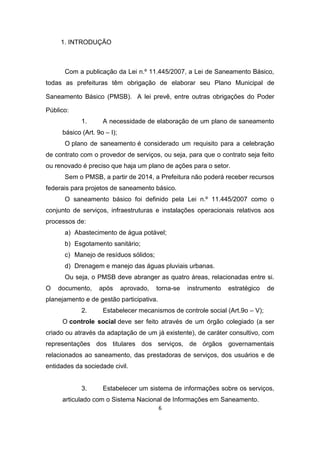 6 
1. INTRODUÇÃO 
Com a publicação da Lei n.º 11.445/2007, a Lei de Saneamento Básico, todas as prefeituras têm obrigação de elaborar seu Plano Municipal de Saneamento Básico (PMSB). A lei prevê, entre outras obrigações do Poder Público: 
1. A necessidade de elaboração de um plano de saneamento básico (Art. 9o – I); 
O plano de saneamento é considerado um requisito para a celebração de contrato com o provedor de serviços, ou seja, para que o contrato seja feito ou renovado é preciso que haja um plano de ações para o setor. 
Sem o PMSB, a partir de 2014, a Prefeitura não poderá receber recursos federais para projetos de saneamento básico. 
O saneamento básico foi definido pela Lei n.º 11.445/2007 como o conjunto de serviços, infraestruturas e instalações operacionais relativos aos processos de: 
a) Abastecimento de água potável; 
b) Esgotamento sanitário; 
c) Manejo de resíduos sólidos; 
d) Drenagem e manejo das águas pluviais urbanas. 
Ou seja, o PMSB deve abranger as quatro áreas, relacionadas entre si. O documento, após aprovado, torna-se instrumento estratégico de planejamento e de gestão participativa. 
2. Estabelecer mecanismos de controle social (Art.9o – V); 
O controle social deve ser feito através de um órgão colegiado (a ser criado ou através da adaptação de um já existente), de caráter consultivo, com representações dos titulares dos serviços, de órgãos governamentais relacionados ao saneamento, das prestadoras de serviços, dos usuários e de entidades da sociedade civil. 
3. Estabelecer um sistema de informações sobre os serviços, articulado com o Sistema Nacional de Informações em Saneamento.  