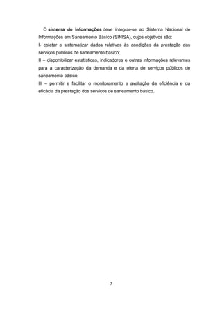 7 
O sistema de informações deve integrar-se ao Sistema Nacional de Informações em Saneamento Básico (SINISA), cujos objetivos são: 
I- coletar e sistematizar dados relativos às condições da prestação dos serviços públicos de saneamento básico; 
II – disponibilizar estatísticas, indicadores e outras informações relevantes para a caracterização da demanda e da oferta de serviços públicos de saneamento básico; 
III – permitir e facilitar o monitoramento e avaliação da eficiência e da eficácia da prestação dos serviços de saneamento básico. 
 