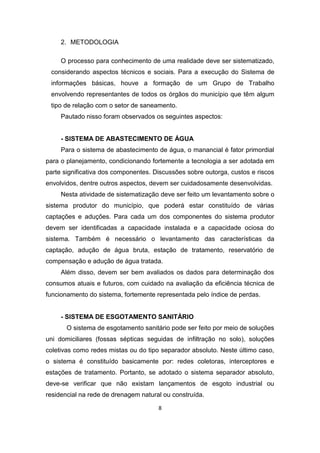 8 
2. METODOLOGIA 
O processo para conhecimento de uma realidade deve ser sistematizado, considerando aspectos técnicos e sociais. Para a execução do Sistema de informações básicas, houve a formação de um Grupo de Trabalho envolvendo representantes de todos os órgãos do município que têm algum tipo de relação com o setor de saneamento. 
Pautado nisso foram observados os seguintes aspectos: 
- SISTEMA DE ABASTECIMENTO DE ÁGUA 
Para o sistema de abastecimento de água, o manancial é fator primordial para o planejamento, condicionando fortemente a tecnologia a ser adotada em parte significativa dos componentes. Discussões sobre outorga, custos e riscos envolvidos, dentre outros aspectos, devem ser cuidadosamente desenvolvidas. 
Nesta atividade de sistematização deve ser feito um levantamento sobre o sistema produtor do município, que poderá estar constituído de várias captações e aduções. Para cada um dos componentes do sistema produtor devem ser identificadas a capacidade instalada e a capacidade ociosa do sistema. Também é necessário o levantamento das características da captação, adução de água bruta, estação de tratamento, reservatório de compensação e adução de água tratada. 
Além disso, devem ser bem avaliados os dados para determinação dos consumos atuais e futuros, com cuidado na avaliação da eficiência técnica de funcionamento do sistema, fortemente representada pelo índice de perdas. 
- SISTEMA DE ESGOTAMENTO SANITÁRIO 
O sistema de esgotamento sanitário pode ser feito por meio de soluções uni domiciliares (fossas sépticas seguidas de infiltração no solo), soluções coletivas como redes mistas ou do tipo separador absoluto. Neste último caso, o sistema é constituído basicamente por: redes coletoras, interceptores e estações de tratamento. Portanto, se adotado o sistema separador absoluto, deve-se verificar que não existam lançamentos de esgoto industrial ou residencial na rede de drenagem natural ou construída.  