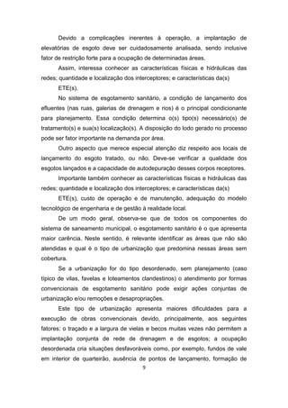 9 
Devido a complicações inerentes à operação, a implantação de elevatórias de esgoto deve ser cuidadosamente analisada, sendo inclusive fator de restrição forte para a ocupação de determinadas áreas. 
Assim, interessa conhecer as características físicas e hidráulicas das redes; quantidade e localização dos interceptores; e características da(s) 
ETE(s). 
No sistema de esgotamento sanitário, a condição de lançamento dos efluentes (nas ruas, galerias de drenagem e rios) é o principal condicionante para planejamento. Essa condição determina o(s) tipo(s) necessário(s) de tratamento(s) e sua(s) localização(s). A disposição do lodo gerado no processo pode ser fator importante na demanda por área. 
Outro aspecto que merece especial atenção diz respeito aos locais de lançamento do esgoto tratado, ou não. Deve-se verificar a qualidade dos esgotos lançados e a capacidade de autodepuração desses corpos receptores. 
Importante também conhecer as características físicas e hidráulicas das redes; quantidade e localização dos interceptores; e características da(s) 
ETE(s), custo de operação e de manutenção, adequação do modelo tecnológico de engenharia e de gestão à realidade local. 
De um modo geral, observa-se que de todos os componentes do sistema de saneamento municipal, o esgotamento sanitário é o que apresenta maior carência. Neste sentido, é relevante identificar as áreas que não são atendidas e qual é o tipo de urbanização que predomina nessas áreas sem cobertura. 
Se a urbanização for do tipo desordenado, sem planejamento (caso típico de vilas, favelas e loteamentos clandestinos) o atendimento por formas convencionais de esgotamento sanitário pode exigir ações conjuntas de urbanização e/ou remoções e desapropriações. 
Este tipo de urbanização apresenta maiores dificuldades para a execução de obras convencionais devido, principalmente, aos seguintes fatores: o traçado e a largura de vielas e becos muitas vezes não permitem a implantação conjunta de rede de drenagem e de esgotos; a ocupação desordenada cria situações desfavoráveis como, por exemplo, fundos de vale em interior de quarteirão, ausência de pontos de lançamento, formação de  