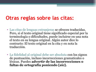 Otras reglas sobre las citas:

• Las citas de lenguas extranjeras se ofrecen traducidas.
  Pero, si el texto original tiene significado especial por la
  terminología o dificultades, puede incluirse en una nota
  el texto en su lengua original. Algún autor dice lo
  contrario: El texto original en la cita y en nota la
  traducción.

• La fidelidad al original debe ser absoluta con los signos
  de puntuación, incluso incorrecciones gramaticales o
  léxicas. Puedes advertir de las incorrecciones o
  faltas de ortografía poniendo [sic].
 