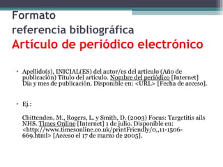 Formato
referencia bibliográfica
Artículo de periódico electrónico

• Apellido(s), INICIAL(ES) del autor/es del artículo (Año de
  publicación) Título del artículo. Nombre del periódico [Internet]
  Día y mes de publicación. Disponible en: <URL> [Fecha de acceso].


• Ej.:

  Chittenden, M., Rogers, L. y Smith, D. (2003) Focus: Targetitis ails
  NHS. Times Online [Internet] 1 de julio. Disponible en:
  <http://www.timesonline.co.uk/printFriendly/0,,11-1506-
  669.html> [Acceso el 17 de marzo de 2005].
 