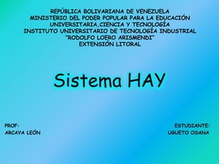 REPÚBLICA BOLIVARIANA DE VENEZUELA
MINISTERIO DEL PODER POPULAR PARA LA EDUCACIÓN
UNIVERSITARIA,CIENCIA Y TECNOLOGÍA
INSTITUTO UNIVERSITARIO DE TECNOLOGÍA INDUSTRIAL
“RODOLFO LOERO ARISMENDI”
EXTENSIÓN LITORAL
Sistema HAY
PROF: ESTUDIANTE:
ARCAYA LEÓN UGUETO OSANA
 