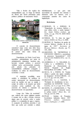 Vilas e favelas são regiões das 
municipalidades que, ao longo da historia 
do Brasil, não foram priorizadas pelas 
politicas publicas de saneamento básico. 
A foto acima retrata a construção de casas em 
mananciais. 
O conceito de desenvolvimento 
sustentável surge como uma idéia força 
integradora para qualificar a necessidade 
de pensar uma outra forma de 
desenvolvimento. 
Experiências de Poder Local bem-sucedidas, 
principalmente por parte de 
administrações municipais, mostram que, 
havendo vontade política, é possível 
viabilizar ações governamentais pautadas 
pela adoção dos princípios de 
sustentabilidade ambiental conjugada a 
resultados na esfera do desenvolvimento 
econômico e social. 
O município possibilita, neste 
sentido, a articulação de políticas de 
caráter intersetorial do desenvolvimento 
social na medida em que se amplia o 
campo de análise e de atuação que inclui 
conceitos como qualidade de vida, 
exercício de direitos e expansão do 
desenvolvimento de capacidades. 
Longe dos “olhos da sociedade” 
que, embora não sejam vigilantes quando 
o assunto são as vilas e favelas, exercem 
algum grau de pressão sobre o poder 
publico e a companhia de agua e esgotos. 
A ocupação de periferias precárias é um 
fator que acaba por estender a cidade 
indefinidamente, o que gera uma 
necessidade de expansão dos sistemas à 
distancias cada vez maiores, com o 
consequente aumento dos custos de 
implantação. 
Referências 
[1] MORAES, D. e JORDAO, B. 
“Degradação de recursos hídricos e 
seus efeitos sobre a saúde humana.” 
Rev. Saúde Pública [online]., pp. 
vol.36, n.3, pp. 370-374. ISSN 0034- 
8910., 2002. 
[2] WREGE, M. “A ética da água.” 
Inform ANDES, vol. 96, p. 12, 2000. 
[3] MUÑOZ, H. “Interfaces da gestão de 
recursos hídricos: desafios da lei de 
águas de 1997.” Secretaria de 
Recursos Hídricos - Brasilia., pp. 75- 
108., 2000. 
[4] GROSTEIN, M. “METRÓPOLE E 
EXPANSÃO URBANA a persistência 
de processos “insustentáveis”.” SÃO 
PAULO EM PERSPECTIVA, vol. 15, 
p. 1, 2001. 
[5] ANDREOLI, C. V.; DALARMI, O.; 
LARA, A. e ANDREOLI, F. “Os 
Mananciais de Abastecimento do 
Sistema Integrado da Região 
Metropolitana de Curitiba.” 1999. 
[6] SILVA, R. e PORTO, M. “Gestão 
urbana e gestão das águas: caminhos 
da integração.” SCIELO BRASIL., vol. 
17, n. 47, pp. 129-145, 2003. 
[7] DECONTO, L. e SANTOS, J. 
“Produção de desinfetantes in loco – 
experiência da SANEPAR.” Sanare - 
Curitiba., vol. 4, n. 4, pp. 15-21, 1995. 
[8] WHITE, P. e RASMUSSEN, J. “The 
genotoxic hazards of domestic wastes 
in surface waters.” Mutat Res., vol. 
410, pp. 223-36, 1998. 
[9] PNAD - Instituto de Pesquisas 
Econômicas Aplicadas (Ipea). 2007 
Primeiras análises: saneamento 
básico e habitação. v. 5. 2008. 
