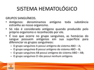 SISTEMA HEMATOLÓGICO
GRUPOS SANGUÍNEOS.
• Antígenos: denominamos antígeno toda substância
estranha ao nosso organismo.
• Só não é considerado antígeno quando produzido pelo
próprio organismo e reconhecido por ele.
• É isso que ocorre no grupo sanguíneo, as hemácias do
sangue possuem antígenos em sua superfície para
diferenciar os grupos sanguíneos:
– O grupo sanguíneo A possui antígeno do sistema ABO – A;
– O grupo sanguíneo B possui antígeno do sistema ABO – B;
– O grupo sanguíneo AB possui antígeno do sistema ABO – AB;
– O grupo sanguíneo O não possui nenhum antígeno.
 
