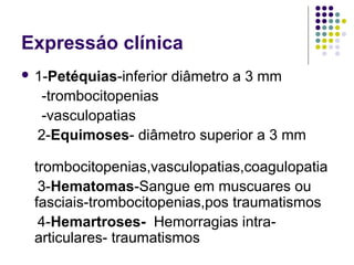 Expressáo clínica
 1-Petéquias-inferior diâmetro a 3 mm
-trombocitopenias
-vasculopatias
2-Equimoses- diâmetro superior a 3 mm
trombocitopenias,vasculopatias,coagulopatia
3-Hematomas-Sangue em muscuares ou
fasciais-trombocitopenias,pos traumatismos
4-Hemartroses- Hemorragias intra-
articulares- traumatismos
 
