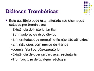 Diáteses Trombóticas
 Este equilíbrio pode estar alterado nos chamados
estados pró-trombóticos
-Existência de história familiar
-Sem factores de risco óbvios
-Em territórios que normalmente não são atingidos
-Em indivíduos com menos de 4 anos
-doença febril ou pós-operatório
-Existência de doença cardíaca,respiratória
-Trombocitose de qualquer etiologia
 