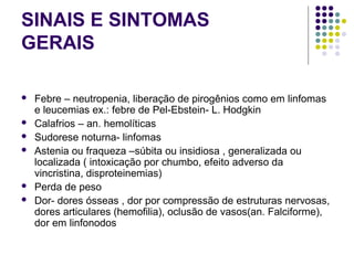 SINAIS E SINTOMAS
GERAIS
 Febre – neutropenia, liberação de pirogênios como em linfomas
e leucemias ex.: febre de Pel-Ebstein- L. Hodgkin
 Calafrios – an. hemolíticas
 Sudorese noturna- linfomas
 Astenia ou fraqueza –súbita ou insidiosa , generalizada ou
localizada ( intoxicação por chumbo, efeito adverso da
vincristina, disproteinemias)
 Perda de peso
 Dor- dores ósseas , dor por compressão de estruturas nervosas,
dores articulares (hemofilia), oclusão de vasos(an. Falciforme),
dor em linfonodos
 